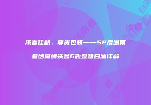 浓香佳酿，尊贵包装——52度剑南春剑南醇铁盒6瓶整箱白酒详解