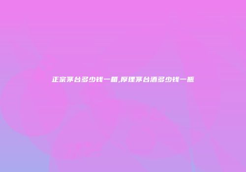 正宗茅台多少钱一箱,厚理茅台酒多少钱一瓶