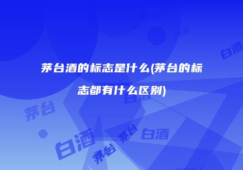 茅台酒的标志是什么(茅台的标志都有什么区别)