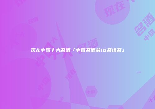 现在中国十大名酒「中国名酒前10名排名」