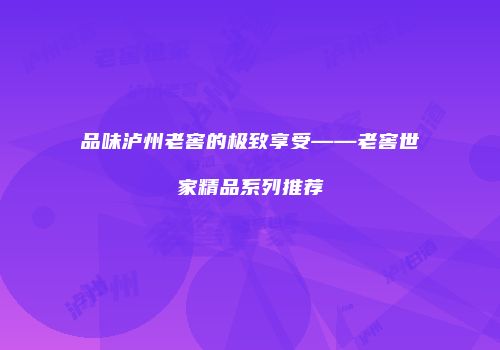品味泸州老窖的极致享受——老窖世家精品系列推荐