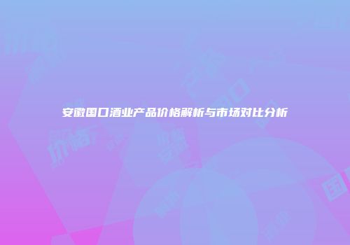 安徽国口酒业产品价格解析与市场对比分析
