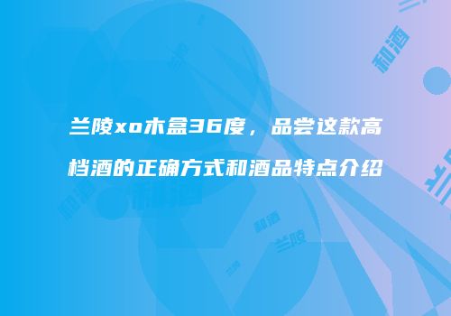 兰陵xo木盒36度，品尝这款高档酒的正确方式和酒品特点介绍