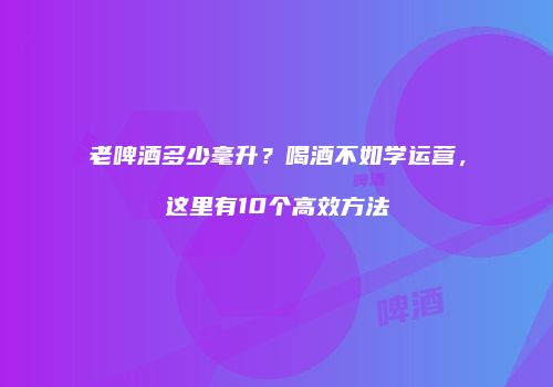 老啤酒多少毫升？喝酒不如学运营，这里有10个高效方法