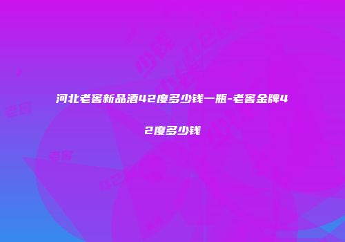 河北老窖新品酒42度多少钱一瓶-老窖金牌42度多少钱