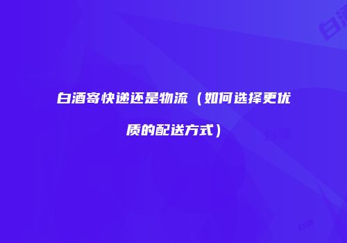 白酒寄快递还是物流（如何选择更优质的配送方式）