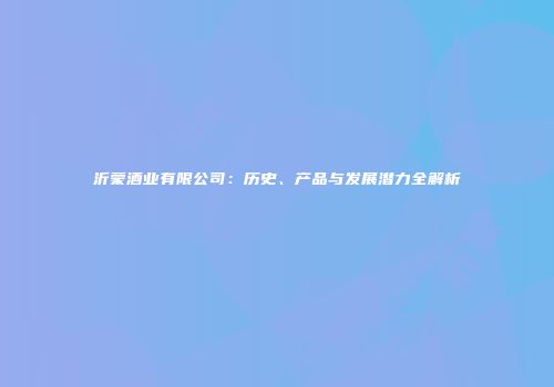 沂蒙酒业有限公司：历史、产品与发展潜力全解析