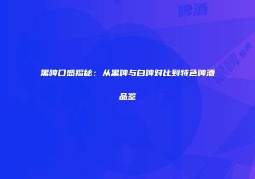 黑啤口感揭秘：从黑啤与白啤对比到特色啤酒品鉴