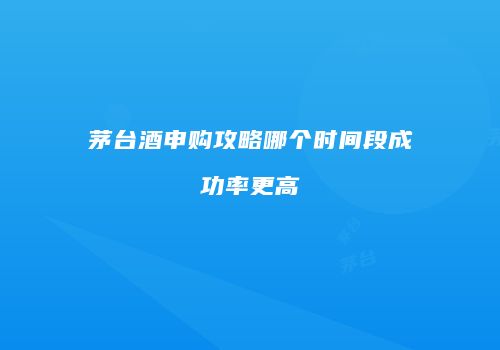茅台酒申购攻略哪个时间段成功率更高