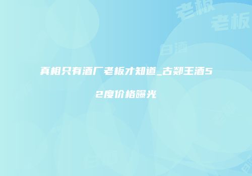 真相只有酒厂老板才知道_古郯王酒52度价格曝光