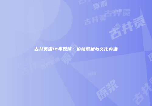 古井贡酒16年原浆：价格解析与文化内涵