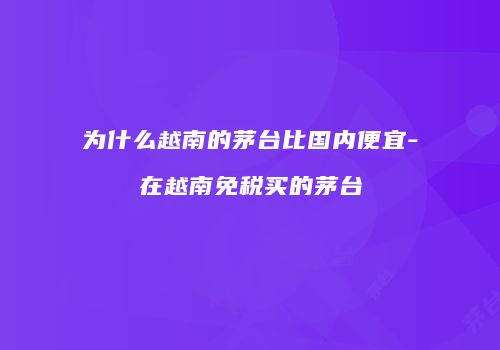 为什么越南的茅台比国内便宜-在越南免税买的茅台