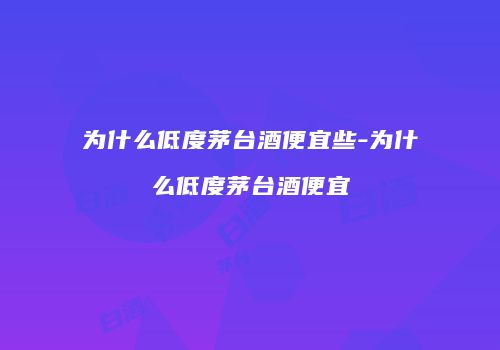 为什么低度茅台酒便宜些-为什么低度茅台酒便宜