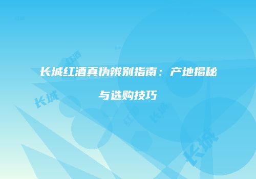 长城红酒真伪辨别指南：产地揭秘与选购技巧