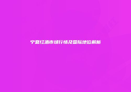 宁夏红酒市场行情及国际地位解析