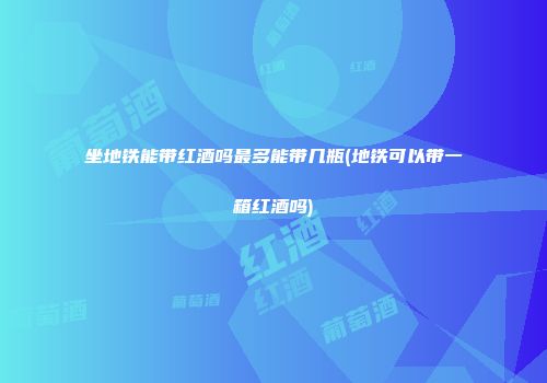 坐地铁能带红酒吗最多能带几瓶(地铁可以带一箱红酒吗)