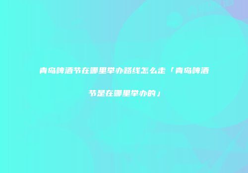 青岛啤酒节在哪里举办路线怎么走「青岛啤酒节是在哪里举办的」