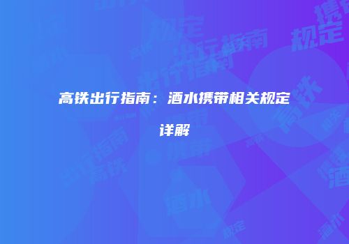 高铁出行指南：酒水携带相关规定详解