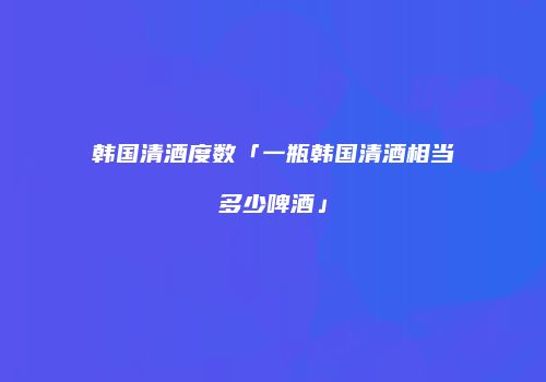 韩国清酒度数「一瓶韩国清酒相当多少啤酒」