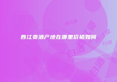 西江贡酒产地在哪里价格如何