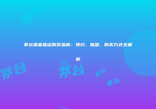 茅台酒直营店购买指南：预约、加盟、购买方式全解析