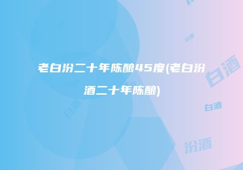 老白汾二十年陈酿45度(老白汾酒二十年陈酿)