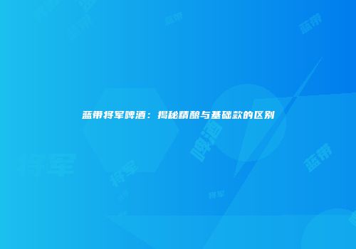 蓝带将军啤酒：揭秘精酿与基础款的区别