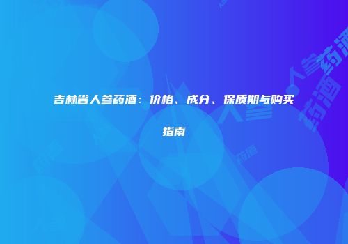 吉林省人参药酒：价格、成分、保质期与购买指南