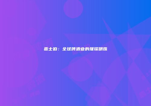 嘉士伯：全球啤酒业的璀璨明珠