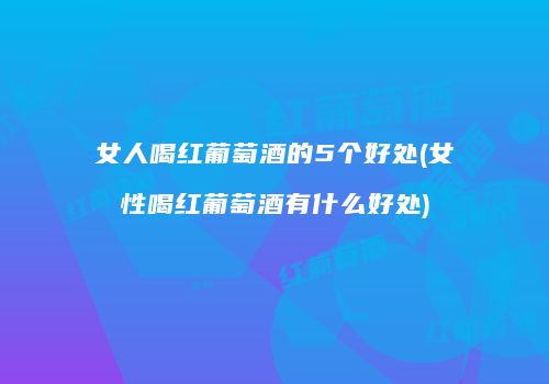 女人喝红葡萄酒的5个好处(女性喝红葡萄酒有什么好处)