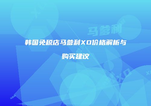 韩国免税店马爹利XO价格解析与购买建议