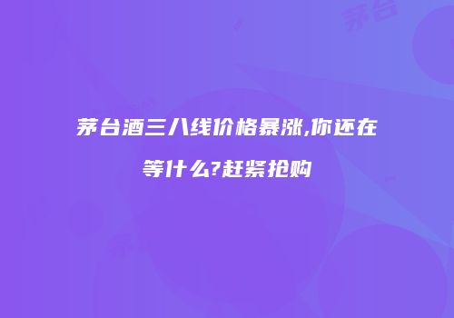 茅台酒三八线价格暴涨,你还在等什么?赶紧抢购