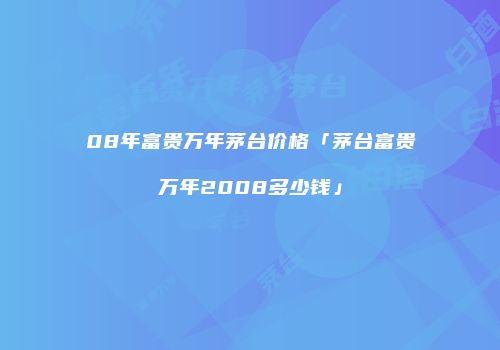 08年富贵万年茅台价格「茅台富贵万年2008多少钱」