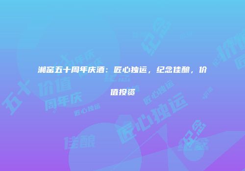 湘窑五十周年庆酒：匠心独运，纪念佳酿，价值投资
