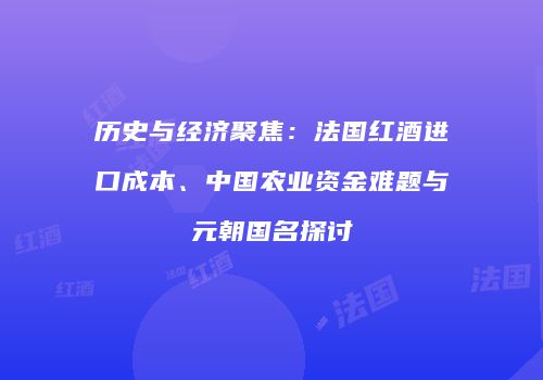 历史与经济聚焦：法国红酒进口成本、中国农业资金难题与元朝国名探讨