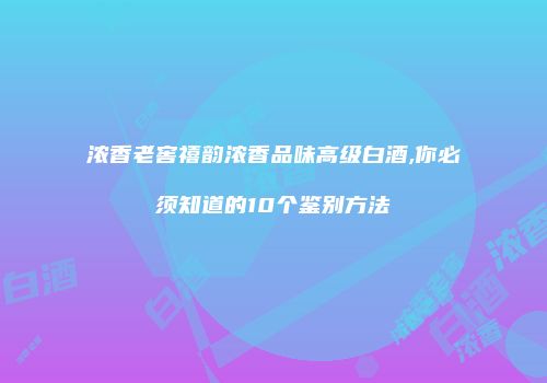 浓香老窖禧韵浓香品味高级白酒,你必须知道的10个鉴别方法