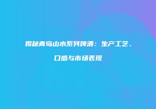 揭秘青岛山水系列啤酒：生产工艺、口感与市场表现