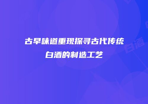 古早味道重现探寻古代传统白酒的制造工艺