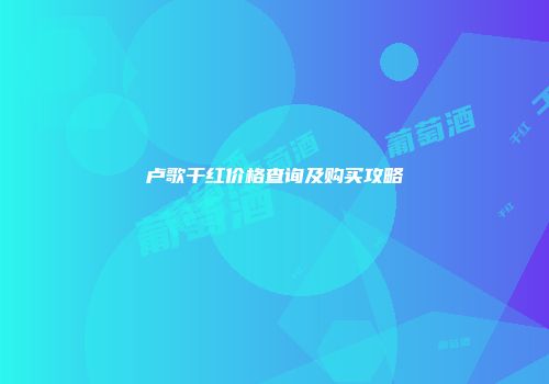 卢歌干红价格查询及购买攻略