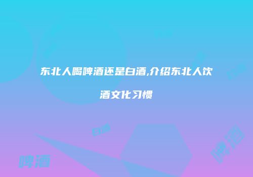 东北人喝啤酒还是白酒,介绍东北人饮酒文化习惯