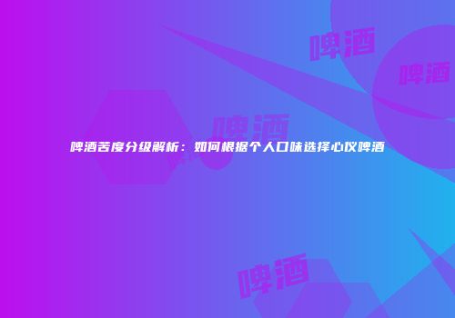 啤酒苦度分级解析：如何根据个人口味选择心仪啤酒