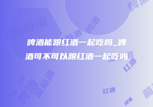 啤酒能跟红酒一起吃吗_啤酒可不可以跟红酒一起吃吗