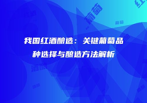 我国红酒酿造：关键葡萄品种选择与酿造方法解析