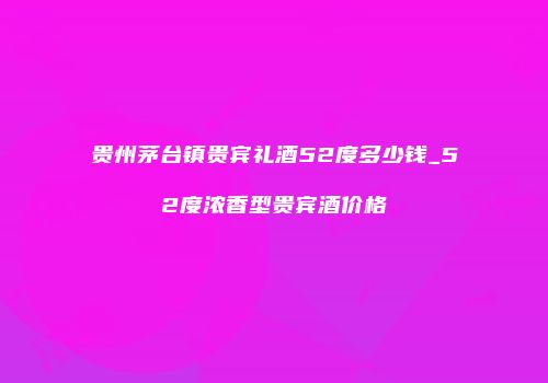 贵州茅台镇贵宾礼酒52度多少钱_52度浓香型贵宾酒价格