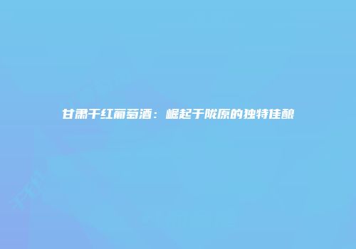 甘肃干红葡萄酒：崛起于陇原的独特佳酿