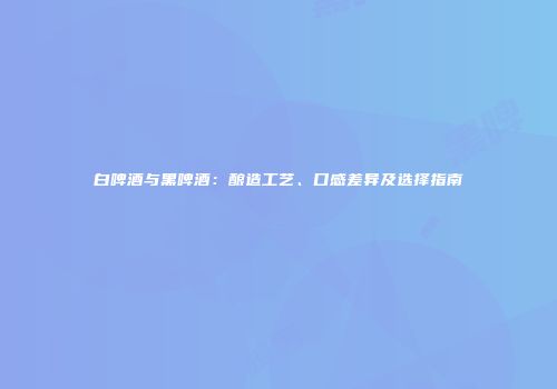 白啤酒与黑啤酒：酿造工艺、口感差异及选择指南
