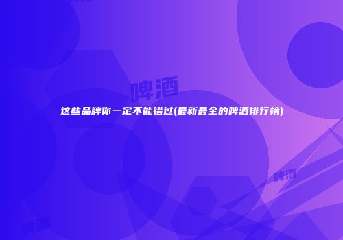 这些品牌你一定不能错过(最新最全的啤酒排行榜)