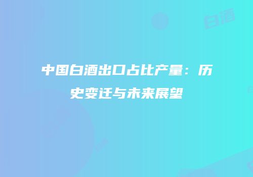 中国白酒出口占比产量：历史变迁与未来展望