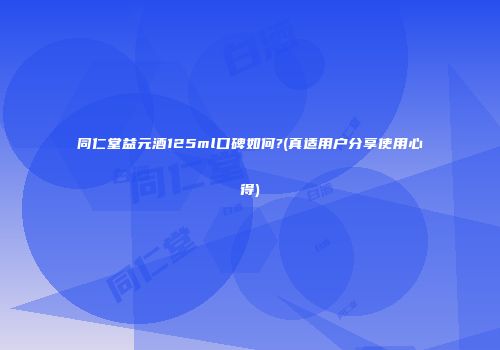 同仁堂益元酒125ml口碑如何?(真适用户分享使用心得)