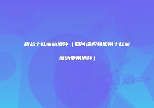 极品干红葡萄酒杯（如何选购和使用干红葡萄酒专用酒杯）